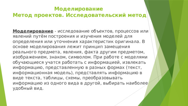 Моделирование  Метод проектов. Исследовательский метод   Моделирование - исследование объектов, процессов или явлений путём построения и изучения моделей для определения или уточнения характеристик оригинала. В основе моделирования лежит принцип замещения реального предмета, явления, факта другим предметом, изображением, знаком, символом. При работе с моделями обучающиеся учатся работать с информацией, извлекать информацию, представленную в разных формах (текст, информационная модель), представлять информацию в виде текста, таблицы, схемы, преобразовывать информацию из одного вида в другой, выбирать наиболее удобный вид. 