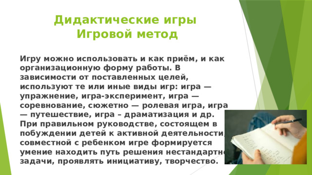 Дидактические игры  Игровой метод Игру можно использовать и как приём, и как организационную форму работы. В зависимости от поставленных целей, используют те или иные виды игр: игра — упражнение, игра-эксперимент, игра — соревнование, сюжетно — ролевая игра, игра — путешествие, игра – драматизация и др. При правильном руководстве, состоящем в побуждении детей к активной деятельности, в совместной с ребенком игре формируется умение находить путь решения нестандартной задачи, проявлять инициативу, творчество. 