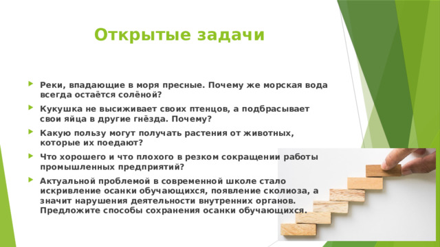 Открытые задачи Реки, впадающие в моря пресные. Почему же морская вода всегда остаётся солёной? Кукушка не высиживает своих птенцов, а подбрасывает свои яйца в другие гнёзда. Почему? Какую пользу могут получать растения от животных, которые их поедают? Что хорошего и что плохого в резком сокращении работы промышленных предприятий? Актуальной проблемой в современной школе стало искривление осанки обучающихся, появление сколиоза, а значит нарушения деятельности внутренних органов. Предложите способы сохранения осанки обучающихся. 
