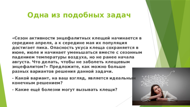 Одна из подобных задач «Сезон активности энцефалитных клещей начинается в середине апреля, а к середине мая их популяция достигает пика. Опасность укуса клеща сохраняется в июне, июле и начинает уменьшаться вместе с сезонным падением температуры воздуха, но не ранее начала августа. Что делать, чтобы не заболеть клещевым энцефалитом?» Предложите, как можно больше разных вариантов решения данной задачи. - Какой вариант, на ваш взгляд, является идеальным конечным решением? - Какие ещё болезни могут вызывать клещи? 
