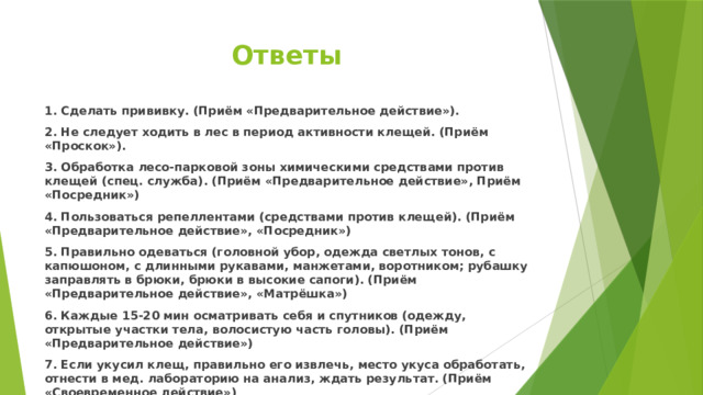 Ответы 1. Сделать прививку. (Приём «Предварительное действие»). 2. Не следует ходить в лес в период активности клещей. (Приём «Проскок»). 3. Обработка лесо-парковой зоны химическими средствами против клещей (спец. служба). (Приём «Предварительное действие», Приём «Посредник») 4. Пользоваться репеллентами (средствами против клещей). (Приём «Предварительное действие», «Посредник») 5. Правильно одеваться (головной убор, одежда светлых тонов, с капюшоном, с длинными рукавами, манжетами, воротником; рубашку заправлять в брюки, брюки в высокие сапоги). (Приём «Предварительное действие», «Матрёшка») 6. Каждые 15-20 мин осматривать себя и спутников (одежду, открытые участки тела, волосистую часть головы). (Приём «Предварительное действие») 7. Если укусил клещ, правильно его извлечь, место укуса обработать, отнести в мед. лабораторию на анализ, ждать результат. (Приём «Своевременное действие») 8. Если клещ был заражен энцефалитом, ввести сыворотку в мед. учреждении. (Приём «Своевременное действие», «Антидействие») 