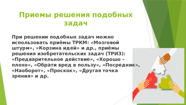 Приемы решения подобных задач При решении подобных задач можно использовать приёмы ТРКМ: «Мозговой штурм», «Корзина идей» и др., приёмы решения изобретательских задач (ТРИЗ): «Предварительное действие», «Хорошо – плохо», «Обрати вред в пользу», «Посредник», «Наоборот», «Проскок», «Другая точка зрения» и др. 