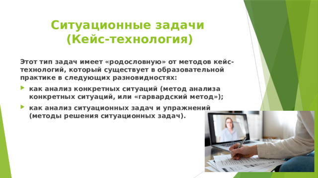 Ситуационные задачи  (Кейс-технология) Этот тип задач имеет «родословную» от методов кейс-технологий, который существует в образовательной практике в следующих разновидностях: как анализ конкретных ситуаций (метод анализа конкретных ситуаций, или «гарвардский метод»); как анализ ситуационных задач и упражнений (методы решения ситуационных задач). 