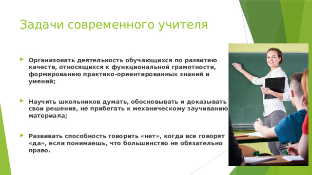 Задачи современного учителя Организовать деятельность обучающихся по развитию качеств, относящихся к  функциональной грамотности, формированию практико-ориентированных  знаний и умений; Научить школьников думать, обосновывать и доказывать свои решения, не  прибегать к механическому заучиванию материала; Развивать способность говорить «нет», когда все говорят «да», если понимаешь,  что большинство не обязательно право. 