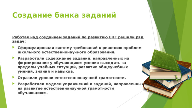 Создание банка заданий Работая над созданием заданий по развитию ЕНГ решили ряд задач: Сформулировали систему требований к решению проблем школьного естественнонаучного образования. Разработали содержание заданий, направленных на формирование у обучающихся умения выходить за пределы учебных ситуаций, развитие общеучебных умений, знаний и навыков. Отразили уровни естественнонаучной грамотности. Разработали модели упражнений и заданий, направленных на развитие естественнонаучной грамотности обучающихся. 