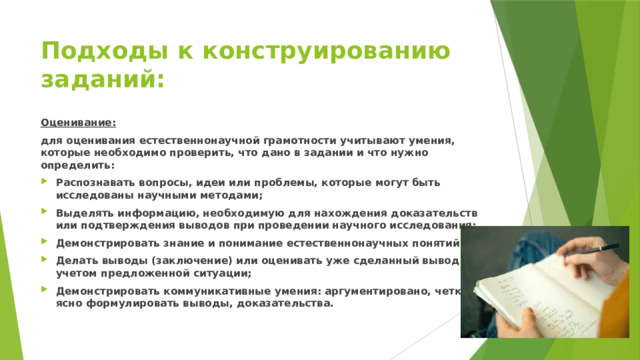 Подходы к конструированию заданий: Оценивание: для оценивания естественнонаучной грамотности учитывают умения, которые необходимо проверить, что дано в задании и что нужно определить: Распознавать вопросы, идеи или проблемы, которые могут быть исследованы научными методами; Выделять информацию, необходимую для нахождения доказательств или подтверждения выводов при проведении научного исследования; Демонстрировать знание и понимание естественнонаучных понятий; Делать выводы (заключение) или оценивать уже сделанный вывод с учетом предложенной ситуации; Демонстрировать коммуникативные умения: аргументировано, четко и ясно формулировать выводы, доказательства. 