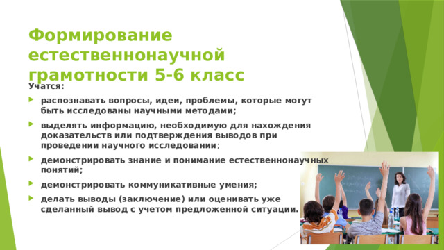 Формирование естественнонаучной грамотности 5-6 класс Учатся: распознавать вопросы, идеи, проблемы, которые могут быть исследованы научными методами; выделять информацию, необходимую для нахождения доказательств или подтверждения выводов при проведении научного исследовании ; демонстрировать знание и понимание естественнонаучных понятий; демонстрировать коммуникативные умения; делать выводы (заключение) или оценивать уже сделанный вывод с учетом предложенной ситуации. 