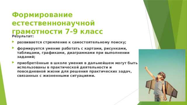 Формирование естественнонаучной грамотности 7-9 класс Результат: развивается стремление к самостоятельному поиску; формируется умение работать с картами, рисунками, таблицами, графиками, диаграммами при выполнении заданий; приобретённые в школе умения в дальнейшем могут быть использованы в практической деятельности и повседневной жизни для решения практических задач, связанных с жизненными ситуациями. 
