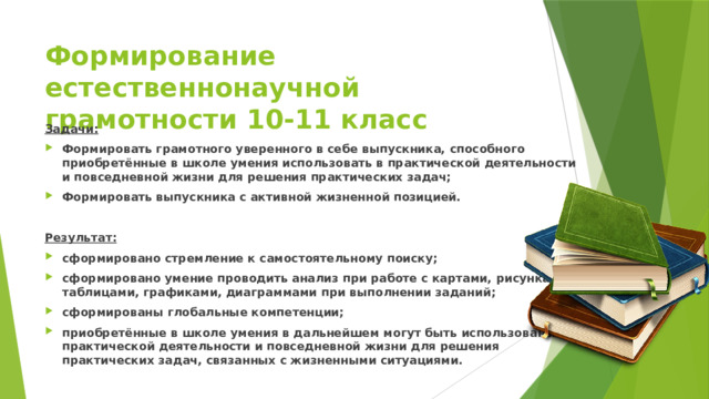 Формирование естественнонаучной грамотности 10-11 класс Задачи: Формировать грамотного уверенного в себе выпускника, способного приобретённые в школе умения использовать в практической деятельности и повседневной жизни для решения практических задач; Формировать выпускника с активной жизненной позицией. Результат: сформировано стремление к самостоятельному поиску; сформировано умение проводить анализ при работе с картами, рисунками, таблицами, графиками, диаграммами при выполнении заданий; сформированы глобальные компетенции; приобретённые в школе умения в дальнейшем могут быть использованы в практической деятельности и повседневной жизни для решения практических задач, связанных с жизненными ситуациями. 