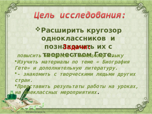 Расширить кругозор одноклассников и познакомить их с творчеством Гете. Задачи:   повысить интереса к немецкому языку Изучить материалы по теме « Биография Гете» и дополнительную литературу. - знакомить с творческими людьми других стран. Представить результаты работы на уроках, на внеклассных мероприятиях .  