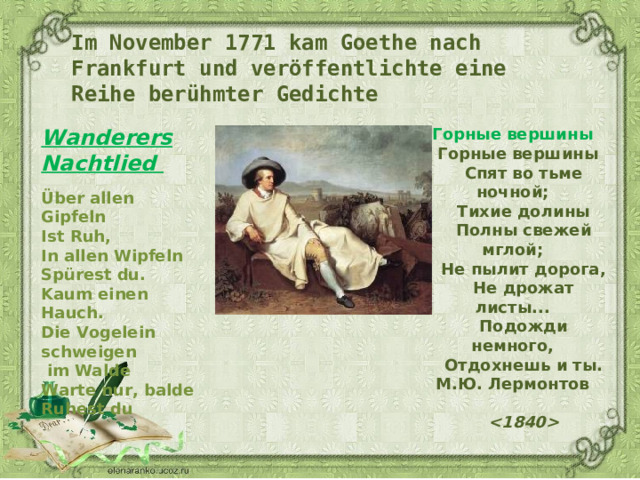 Im November 1771 kam Goethe nach Frankfurt und veröffentlichte eine Reihe berühmter Gedichte Wanderers Nachtlied  Über allen Gipfeln  Ist Ruh,  In allen Wipfeln  Spürest du .  Kaum einen Hauch .   Die Vogelein schweigen  im Walde  Warte nur, balde  Ruhest du Горные вершины     Горные вершины      Спят во тьме ночной;      Тихие долины      Полны свежей мглой;    Не пылит дорога,      Не дрожат листы...      Подожди немного,      Отдохнешь и ты.  М.Ю. Лермонтов         