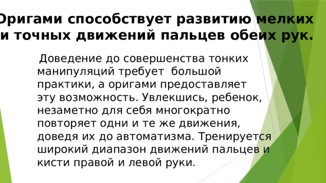 Оригами способствует развитию мелких  и точных движений пальцев обеих рук.  Доведение до совершенства тонких манипуляций требует большой практики, а оригами предоставляет эту возможность. Увлекшись, ребенок, незаметно для себя многократно повторяет одни и те же движения, доведя их до автоматизма. Тренируется широкий диапазон движений пальцев и кисти правой и левой руки. 