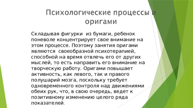 Складывая фигурки из бумаги, ребенок поневоле концентрирует свое внимание на этом процессе. Поэтому занятия оригами являются своеобразной психотерапией, способной на время отвлечь его от других мыслей, то есть направить его внимание на творческую работу. Оригами повышает активность, как левого, так и правого полушарий мозга, поскольку требует одновременного контроля над движениями обеих рук, что, в свою очередь, ведет к позитивному изменению целого ряда показателей . 