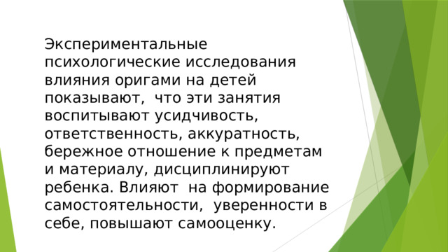 Экспериментальные психологические исследования влияния оригами на детей показывают, что эти занятия воспитывают усидчивость, ответственность, аккуратность, бережное отношение к предметам и материалу, дисциплинируют ребенка. Влияют на формирование самостоятельности, уверенности в себе, повышают самооценку. 