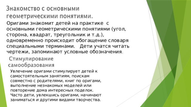 Оригами знакомит детей на практике с основными геометрическими понятиями (угол, сторона, квадрат, треугольник и т.д.), одновременно происходит обогащение словаря специальными терминами. Дети учатся читать чертежи, запоминают условные обозначения . Увлечение оригами стимулирует детей к самостоятельным занятиям, поискам совместно с родителями, книг по оригами, выполнение незнакомых моделей или повторение дома интересных поделок. Часто дети, увлекшись оригами, начинают заниматься и другими видами творчества. 