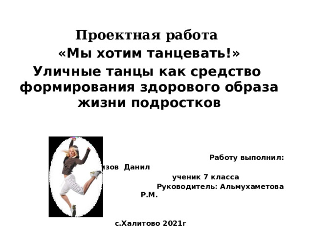   Проектная работа  «Мы хотим танцевать!» Уличные танцы как средство формирования здорового образа жизни подростков    Работу выполнил: Газизов Данил  ученик 7 класса  Руководитель: Альмухаметова Р.М.    с.Халитово 2021г 