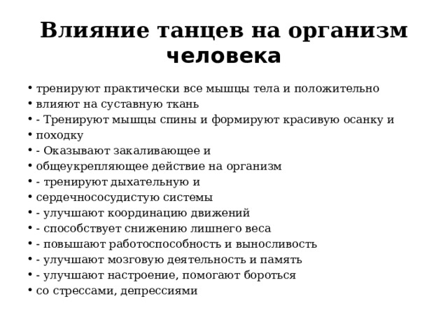 Влияние танцев на организм человека тренируют практически все мышцы тела и положительно влияют на суставную ткань - Тренируют мышцы спины и формируют красивую осанку и походку - Оказывают закаливающее и общеукрепляющее действие на организм - тренируют дыхательную и сердечнососудистую системы - улучшают координацию движений - способствует снижению лишнего веса - повышают работоспособность и выносливость - улучшают мозговую деятельность и память - улучшают настроение, помогают бороться со стрессами, депрессиями 