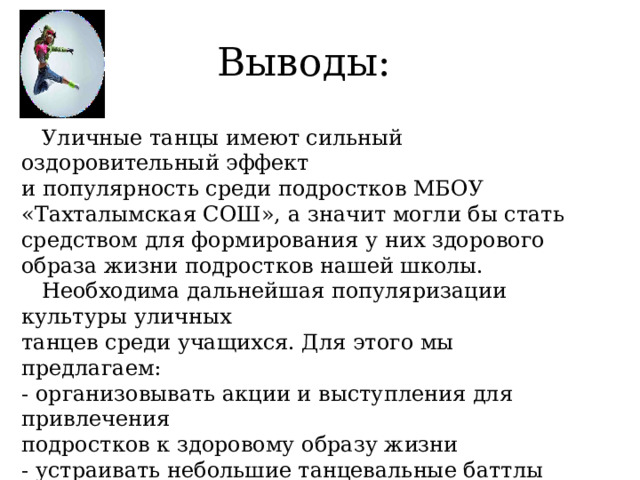 Выводы:  Уличные танцы имеют сильный оздоровительный эффект и популярность среди подростков МБОУ «Тахталымская СОШ», а значит могли бы стать средством для формирования у них здорового образа жизни подростков нашей школы.  Необходима дальнейшая популяризации культуры уличных танцев среди учащихся. Для этого мы предлагаем: - организовывать акции и выступления для привлечения подростков к здоровому образу жизни - устраивать небольшие танцевальные баттлы соревнования 