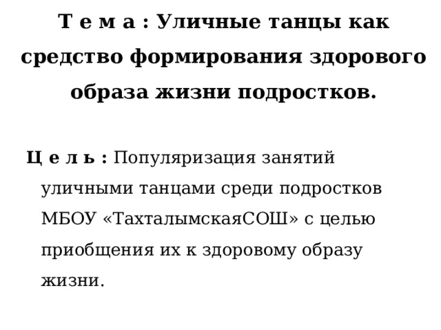  Т е м а : Уличные танцы как средство формирования здорового образа жизни подростков. Ц е л ь : Популяризация занятий уличными танцами среди подростков МБОУ «ТахталымскаяСОШ» с целью приобщения их к здоровому образу жизни. 