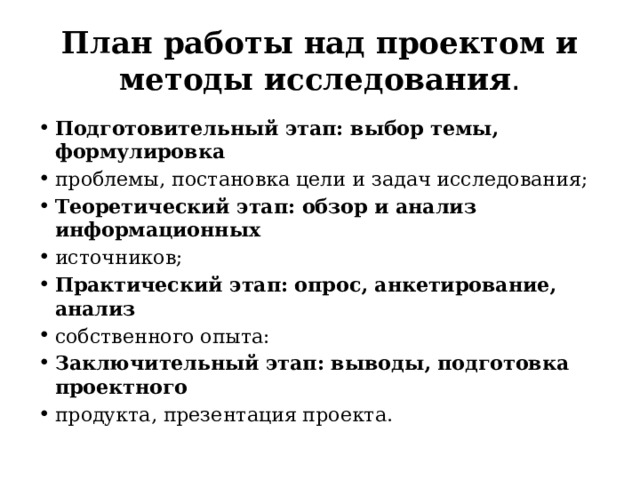 План работы над проектом и  методы исследования . Подготовительный этап: выбор темы, формулировка проблемы, постановка цели и задач исследования; Теоретический этап: обзор и анализ информационных источников; Практический этап: опрос, анкетирование, анализ собственного опыта: Заключительный этап: выводы, подготовка проектного продукта, презентация проекта. 