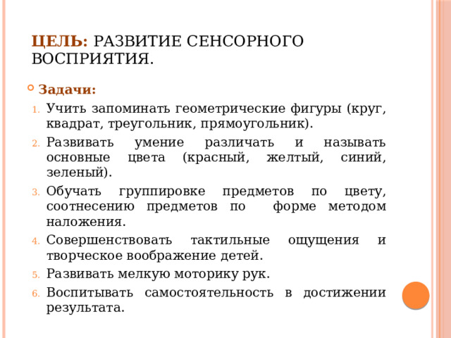 Цель:  развитие сенсорного восприятия. Задачи: Учить запоминать геометрические фигуры (круг, квадрат, треугольник, прямоугольник). Развивать умение различать и называть основные цвета (красный, желтый, синий, зеленый). Обучать группировке предметов по цвету, соотнесению предметов по   форме методом наложения. Совершенствовать тактильные ощущения и творческое воображение детей. Развивать мелкую моторику рук. Воспитывать самостоятельность в достижении результата. 