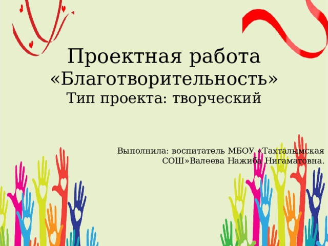Проектная работа «Благотворительность» Тип проекта: творческий  Выполнила: воспитатель МБОУ «Тахталымская  СОШ»Валеева Нажиба Нигаматовна. 