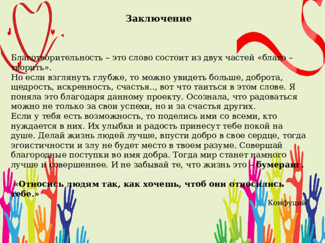  Заключение    Благотворительность – это слово состоит из двух частей «благо – творить». Но если взглянуть глубже, то можно увидеть больше, доброта, щедрость, искренность, счастья.., вот что таиться в этом слове. Я поняла это благодаря данному проекту. Осознала, что радоваться можно не только за свои успехи, но и за счастья других. Если у тебя есть возможность, то поделись ими со всеми, кто нуждается в них. Их улыбки и радость принесут тебе покой на душе. Делай жизнь людей лучше, впусти добро в свое сердце, тогда эгоистичности и злу не будет место в твоем разуме. Совершай благородные поступки во имя добра. Тогда мир станет намного лучше и совершеннее. И не забывай те, что жизнь это – бумеранг.   «Относись людям так, как хочешь, чтоб они относились тебе.» Конфуций 