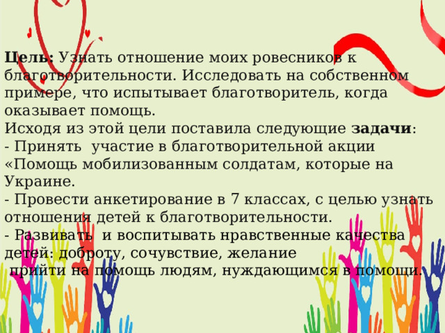 Цель: Узнать отношение моих ровесников к благотворительности. Исследовать на собственном примере, что испытывает благотворитель, когда оказывает помощь.  Исходя из этой цели поставила следующие задачи :  - Принять участие в благотворительной акции «Помощь мобилизованным солдатам, которые на Украине.  - Провести анкетирование в 7 классах, с целью узнать отношения детей к благотворительности.  - Развивать и воспитывать нравственные качества детей: доброту, сочувствие, желание  прийти на помощь людям, нуждающимся в помощи.   