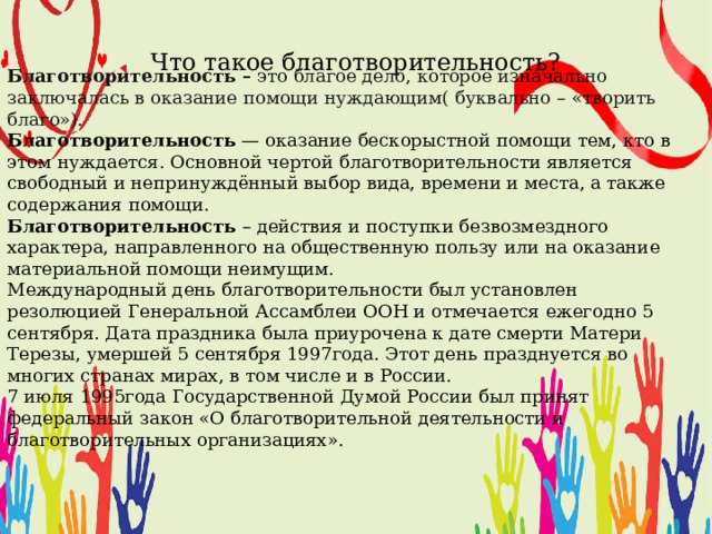Благотворительность – это благое дело, которое изначально заключалась в оказание помощи нуждающим( буквально – «творить благо»). Благотворительность  — оказание бескорыстной помощи тем, кто в этом нуждается. Основной чертой благотворительности является свободный и непринуждённый выбор вида, времени и места, а также содержания помощи. Благотворительность – действия и поступки безвозмездного характера, направленного на общественную пользу или на оказание материальной помощи неимущим. Международный день благотворительности был установлен резолюцией Генеральной Ассамблеи ООН и отмечается ежегодно 5 сентября. Дата праздника была приурочена к дате смерти Матери Терезы, умершей 5 сентября 1997года. Этот день празднуется во многих странах мирах, в том числе и в России. 7 июля 1995года Государственной Думой России был принят федеральный закон «О благотворительной деятельности и благотворительных организациях». Что такое благотворительность? 