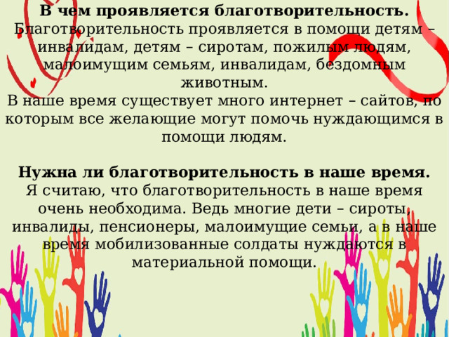   В чем проявляется благотворительность. Благотворительность проявляется в помощи детям – инвалидам, детям – сиротам, пожилым людям, малоимущим семьям, инвалидам, бездомным животным. В наше время существует много интернет – сайтов, по которым все желающие могут помочь нуждающимся в помощи людям. Нужна ли благотворительность в наше время. Я считаю, что благотворительность в наше время очень необходима. Ведь многие дети – сироты, инвалиды, пенсионеры, малоимущие семьи, а в наше время мобилизованные солдаты нуждаются в материальной помощи.  