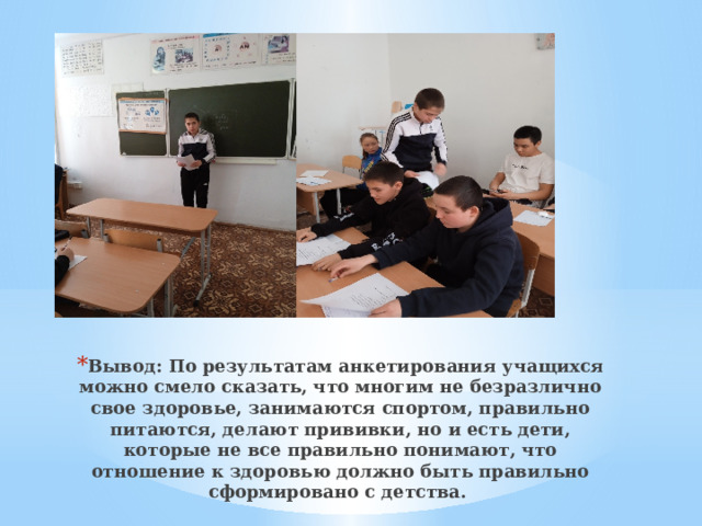 Вывод: По результатам анкетирования учащихся можно смело сказать, что многим не безразлично свое здоровье, занимаются спортом, правильно питаются, делают прививки, но и есть дети, которые не все правильно понимают, что отношение к здоровью должно быть правильно сформировано с детства.   