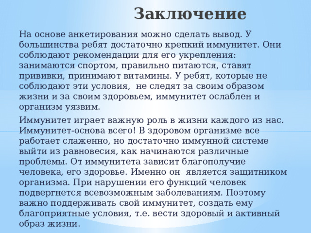  Заключение На основе анкетирования можно сделать вывод. У большинства ребят достаточно крепкий иммунитет. Они соблюдают рекомендации для его укрепления: занимаются спортом, правильно питаются, ставят прививки, принимают витамины. У ребят, которые не соблюдают эти условия, не следят за своим образом жизни и за своим здоровьем, иммунитет ослаблен и организм уязвим. Иммунитет играет важную роль в жизни каждого из нас. Иммунитет-основа всего! В здоровом организме все работает слаженно, но достаточно иммунной системе выйти из равновесия, как начинаются различные проблемы. От иммунитета зависит благополучие человека, его здоровье. Именно он является защитником организма. При нарушении его функций человек подвергнется всевозможным заболеваниям. Поэтому важно поддерживать свой иммунитет, создать ему благоприятные условия, т.е. вести здоровый и активный образ жизни. Следите за своим здоровьем и своим иммунитетом! Это кладезь дальнейшей жизни. Без здоровья – нет и жизни. 