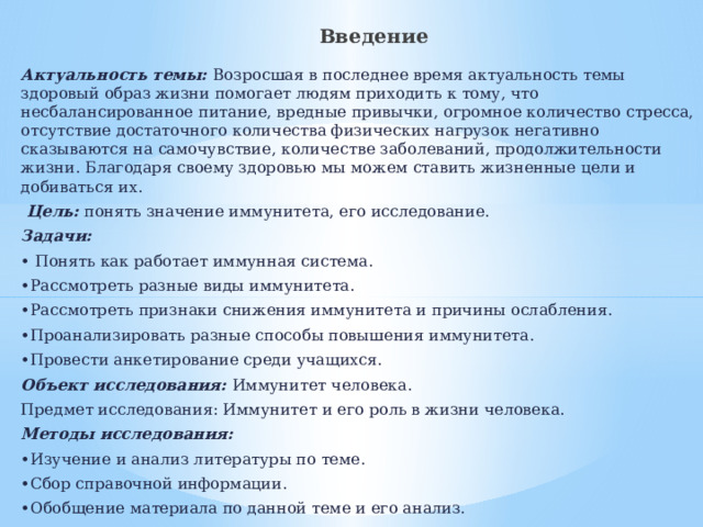  Введение Актуальность темы: Возросшая в последнее время актуальность темы здоровый образ жизни помогает людям приходить к тому, что несбалансированное питание, вредные привычки, огромное количество стресса, отсутствие достаточного количества физических нагрузок негативно сказываются на самочувствие, количестве заболеваний, продолжительности жизни. Благодаря своему здоровью мы можем ставить жизненные цели и добиваться их.  Цель: понять значение иммунитета, его исследование. Задачи: • Понять как работает иммунная система. • Рассмотреть разные виды иммунитета. • Рассмотреть признаки снижения иммунитета и причины ослабления. • Проанализировать разные способы повышения иммунитета. • Провести анкетирование среди учащихся. Объект исследования: Иммунитет человека. Предмет исследования: Иммунитет и его роль в жизни человека. Методы исследования: • Изучение и анализ литературы по теме. • Сбор справочной информации. • Обобщение материала по данной теме и его анализ.  Гипотеза: Здоровье человека зависит от его иммунитета.  