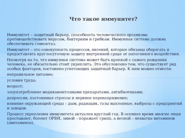  Что такое иммунитет? Иммунитет – защитный барьер, способность человеческого организма противодействовать вирусам, бактериям и грибкам. Иммунная система должна обеспечивать гомеостаз. Иммунитет – это совокупность процессов, явлений, которые обязаны оберегать и предоставлять круглосуточную защиту внутренней среде от патогенного воздействия. Несмотря на то, что иммунная система может быть крепкой с самого рождения человека, ее обязательно стоит укреплять. Это обусловлено тем, что существует ряд особых факторов, постоянно угнетающих защитный барьер. К ним можно отнести: неправильное питание; условия труда; возраст; злоупотребление медикаментозными препаратами, антибиотиками; депрессия, постоянные стрессы и нервное перенапряжение; влияние окружающей среды – дым, радиация, газы выхлопные, выбросы с предприятий и заводов. Процесс укрепления иммунитета актуален круглый год. В осеннее время многие люди простывают, болеют ОРВИ, зимой – поражает грипп, а весной – нехватка витаминов (авитаминоз). 