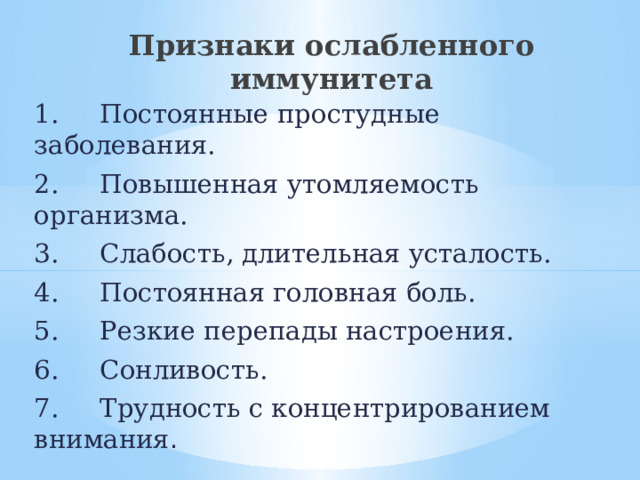 Признаки ослабленного иммунитета 1.     Постоянные простудные заболевания. 2.     Повышенная утомляемость организма. 3.     Слабость, длительная усталость. 4.     Постоянная головная боль. 5.     Резкие перепады настроения. 6.     Сонливость. 7.     Трудность с концентрированием внимания . 
