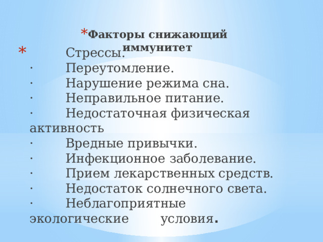 Факторы снижающий иммунитет  Стрессы.  ·        Переутомление.  ·        Нарушение режима сна.  ·        Неправильное питание.  ·        Недостаточная физическая активность  ·        Вредные привычки.  ·        Инфекционное заболевание.  ·        Прием лекарственных средств.  ·        Недостаток солнечного света.  ·        Неблагоприятные экологические условия . 