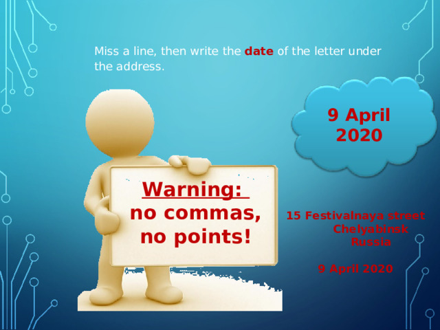 Miss a line, then write the date  of the letter under the address. 9 April 2020 Warning: no commas, no points !  15 Festivalnaya street  Chelyabinsk  Russia  9 April 2020 