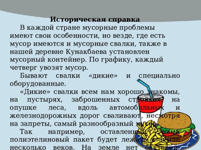 Историческая справка В каждой стране мусорные проблемы имеют свои особенности, но везде, где есть мусор имеются и мусорные свалки, также в нашей деревне Кунакбаева установлен мусорный контейнер. По графику, каждый четверг увозят мусор. Бывают свалки «дикие» и специально оборудованные. «Дикие» свалки всем нам хорошо знакомы, на пустырях, заброшенных стройках, на опушке леса, вдоль автомобильных и железнодорожных дорог сваливают, несмотря на запреты, самый разнообразный мусор. Так например, оставленный нами полиэтелиновый пакет будет лежать в земле несколько веков. На земле нет бактерий, которые могут его разрушить. А осколки стекла, банки, бутылки способны как мины, «сработать» даже через 1000лет. 