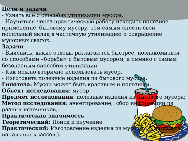 Цели и задачи - Узнать все о способах утилизации мусора. - Научиться через практическую работу находить полезное применение бытовому мусору, тем самым снести свой посильный вклад в частичную утилизацию и сокращение мусорных свалок. Задачи - Выяснить, какие отходы разлагаются быстрее, познакомиться со способами «борьбы» с бытовым мусором, а именно с самым безопасным способом утилизации. - Как можно вторично использовать мусор. - Изготовить полезные изделия из бытового мусора. Гипотеза: Мусор может быть красивым и полезным. Объект исследования : мусор Предмет исследования : полезные изделия из бытового мусора; Метод исследования : анкетирование, сбор информации из разных источников, Практическая значимость Теоретический: Поиск и изучение Практический: Изготовление изделия из мусора. (Шашки для начальных классов.). 