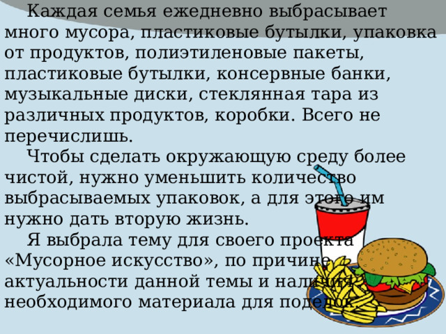 Обоснование темы проекта Каждая семья ежедневно выбрасывает много мусора, пластиковые бутылки, упаковка от продуктов, полиэтиленовые пакеты, пластиковые бутылки, консервные банки, музыкальные диски, стеклянная тара из различных продуктов, коробки. Всего не перечислишь. Чтобы сделать окружающую среду более чистой, нужно уменьшить количество выбрасываемых упаковок, а для этого им нужно дать вторую жизнь. Я выбрала тему для своего проекта «Мусорное искусство», по причине актуальности данной темы и наличия необходимого материала для поделок. 