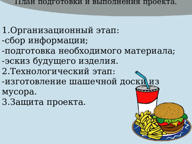 План подготовки и выполнения проекта. 1.Организационный этап: -сбор информации; -подготовка необходимого материала; -эскиз будущего изделия. 2.Технологический этап: -изготовление шашечной доски из мусора. 3.Защита проекта. 