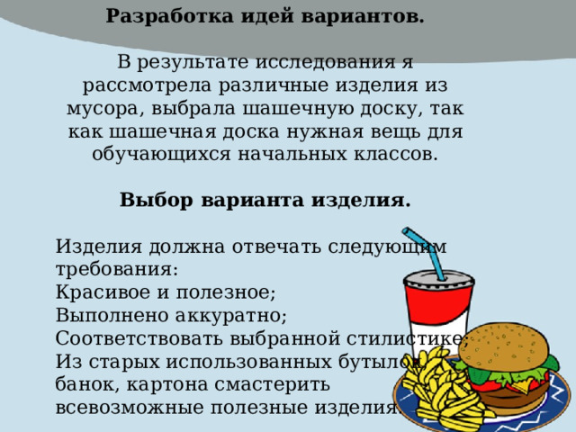 Разработка идей вариантов.  В результате исследования я рассмотрела различные изделия из мусора, выбрала шашечную доску, так как шашечная доска нужная вещь для обучающихся начальных классов. Выбор варианта изделия.  Изделия должна отвечать следующим требования: Красивое и полезное; Выполнено аккуратно; Соответствовать выбранной стилистике; Из старых использованных бутылок, банок, картона смастерить всевозможные полезные изделия. 
