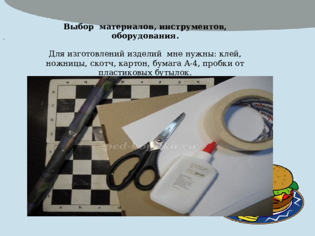  Выбор материалов, инструментов, оборудования.  Для изготовлений изделий мне нужны: клей, ножницы, скотч, картон, бумага А-4, пробки от пластиковых бутылок.  .  6. Доска шахматная и шашечная готова. Приятной игры. Если нет у вас шашек, то их легко можно заменить одинаковыми по цвету крышками от пластмассовых бутылок. 