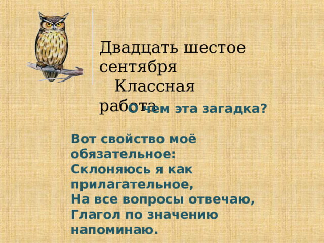 Двадцать шестое сентября  Классная работа  О чем эта загадка?  Вот свойство моё обязательное: Склоняюсь я как прилагательное, На все вопросы отвечаю, Глагол по значению напоминаю. 