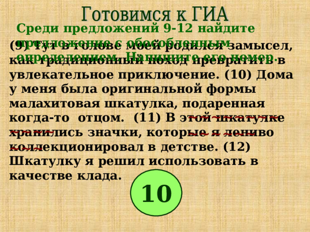 Среди предложений 9-12 найдите предложение с обособленным определением. Напишите его номер. (9) Тут в голове моей родился замысел, как традиционный поход превратить в увлекательное приключение. (10) Дома у меня была оригинальной формы малахитовая шкатулка, подаренная когда-то отцом. (11) В этой шкатулке хранились значки, которые я лениво коллекционировал в детстве. (12) Шкатулку я решил использовать в качестве клада. ~~~~~~~~~~~~~~ ~~~~~~~ 10 