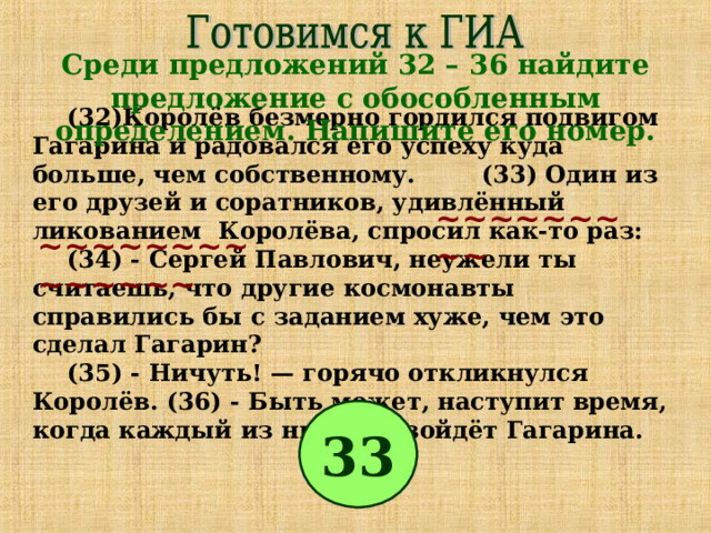 Среди предложений 32 – 36 найдите предложение с обособленным определением. Напишите его номер. (32)Королёв безмерно гордился подвигом Гагарина и радовался его успеху куда больше, чем собственному. (33) Один из его друзей и соратников, удивлённый ликованием Королёва, спросил как-то раз: (34) - Сергей Павлович, неужели ты считаешь, что другие космонавты справились бы с заданием хуже, чем это сделал Гагарин? (35) - Ничуть! — горячо откликнулся Королёв. (36) - Быть может, наступит время, когда каждый из них превзойдёт Гагарина. ~~~~~~~~~ ~~~~~~~~~~~~~~ 33 