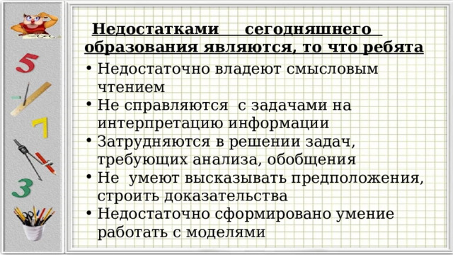    Недостатками сегодняшнего образования являются, то что ребята Недостаточно владеют смысловым чтением Не справляются с задачами на интерпретацию информации Затрудняются в решении задач, требующих анализа, обобщения Не умеют высказывать предположения, строить доказательства Недостаточно сформировано умение работать с моделями  