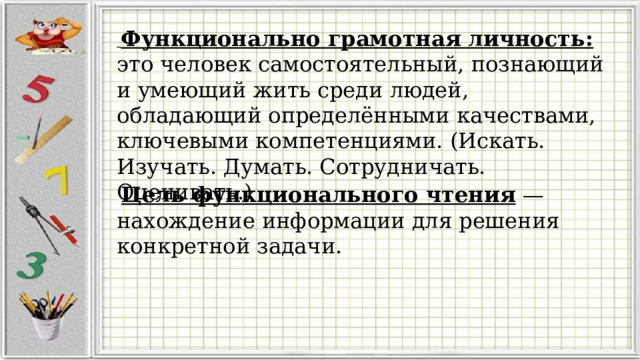  Функционально грамотная личность: это человек самостоятельный, познающий и умеющий жить среди людей, обладающий определёнными качествами, ключевыми компетенциями. (Искать. Изучать. Думать. Сотрудничать. Оценивать.) Цель функционального чтения — нахождение информации для решения конкретной задачи. 