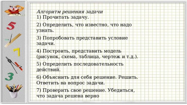 Алгоритм решения задачи 1) Прочитать задачу. 2) Определить, что известно, что надо узнать. 3) Попробовать представить условие задачи. 4) Построить, представить модель (рисунок, схема, таблица, чертеж и т.д.). 5) Определить последовательность действий. 6) Объяснить для себя решение. Решить. Ответить на вопрос задачи. 7) Проверить свое решение. Убедиться, что задача решена верно 