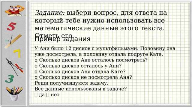 Задание: выбери вопрос, для ответа на который тебе нужно использовать все математические данные этого текста. Отметь его. Пример задания У Ани было 12 дисков с мультфильмами. Половину она уже посмотрела, а половину отдала подруге Кате. q Сколько дисков Ане осталось посмотреть? q Сколько дисков осталось у Ани? q Сколько дисков Аня отдала Кате? q Сколько дисков не посмотрела Аня? Реши получившуюся задачу. Все данные использованы в задаче?  да  нет 